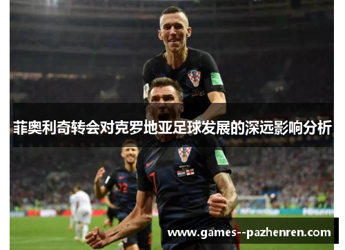 菲奥利奇转会对克罗地亚足球发展的深远影响分析