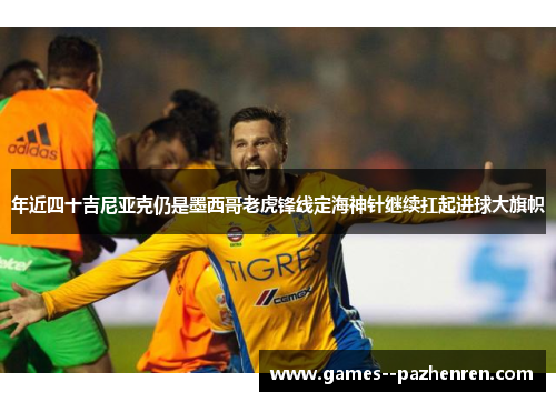 年近四十吉尼亚克仍是墨西哥老虎锋线定海神针继续扛起进球大旗帜