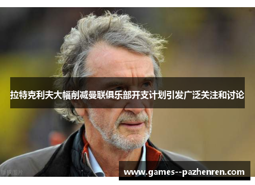 拉特克利夫大幅削减曼联俱乐部开支计划引发广泛关注和讨论
